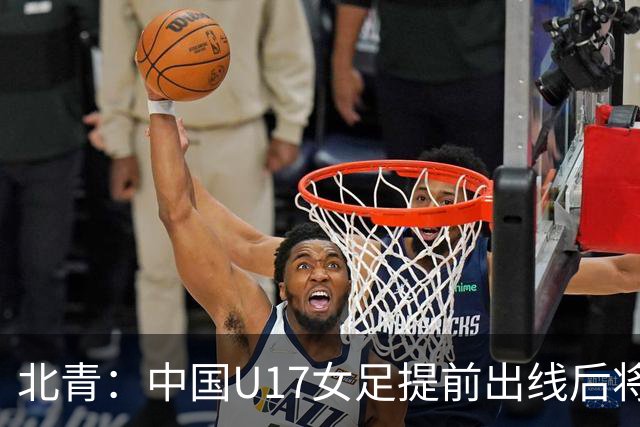 北青：中国U17女足提前出线后将与美国争首名，进攻火力有差距