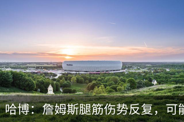 哈博：詹姆斯腿筋伤势反复，可能进伤病储备名单