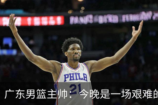 广东男篮主帅：今晚是一场艰难的挑战 上海是联赛最出色的队伍之一