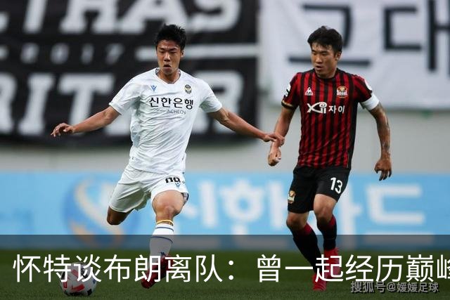 怀特谈布朗离队：曾一起经历巅峰与低谷 他一直信任我&期待交手
