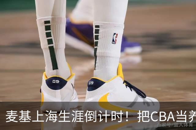 麦基上海生涯倒计时！把CBA当养老院态度成硬伤，合同4个月非保障